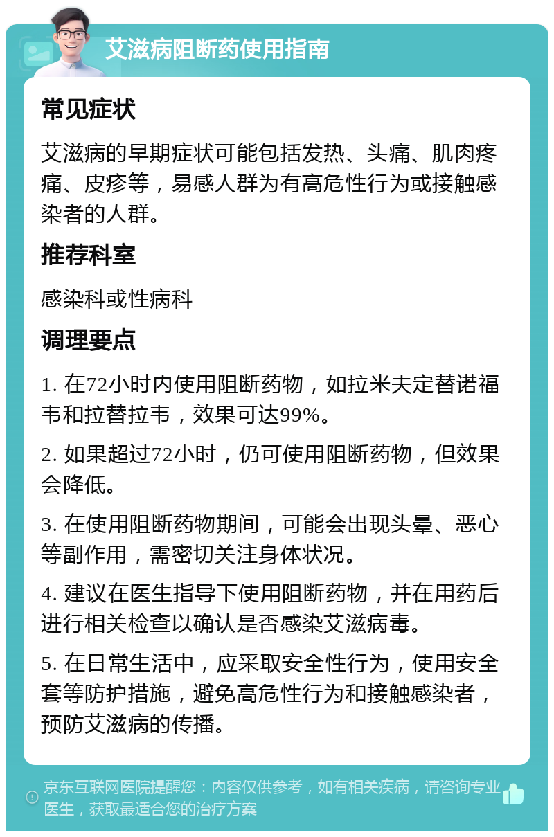 艾滋病阻断药使用指南 常见症状 艾滋病的早期症状可能包括发热、头痛、肌肉疼痛、皮疹等，易感人群为有高危性行为或接触感染者的人群。 推荐科室 感染科或性病科 调理要点 1. 在72小时内使用阻断药物，如拉米夫定替诺福韦和拉替拉韦，效果可达99%。 2. 如果超过72小时，仍可使用阻断药物，但效果会降低。 3. 在使用阻断药物期间，可能会出现头晕、恶心等副作用，需密切关注身体状况。 4. 建议在医生指导下使用阻断药物，并在用药后进行相关检查以确认是否感染艾滋病毒。 5. 在日常生活中，应采取安全性行为，使用安全套等防护措施，避免高危性行为和接触感染者，预防艾滋病的传播。