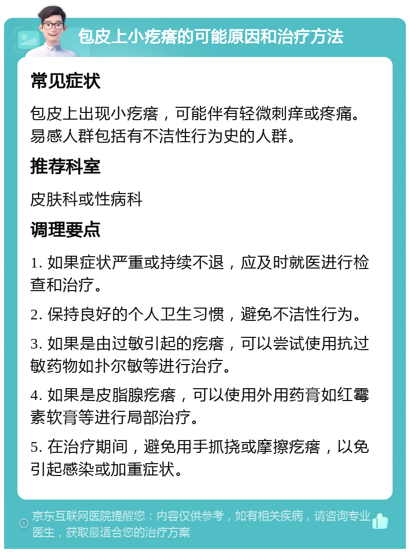 包皮上小疙瘩的可能原因和治疗方法 常见症状 包皮上出现小疙瘩，可能伴有轻微刺痒或疼痛。易感人群包括有不洁性行为史的人群。 推荐科室 皮肤科或性病科 调理要点 1. 如果症状严重或持续不退，应及时就医进行检查和治疗。 2. 保持良好的个人卫生习惯，避免不洁性行为。 3. 如果是由过敏引起的疙瘩，可以尝试使用抗过敏药物如扑尔敏等进行治疗。 4. 如果是皮脂腺疙瘩，可以使用外用药膏如红霉素软膏等进行局部治疗。 5. 在治疗期间，避免用手抓挠或摩擦疙瘩，以免引起感染或加重症状。