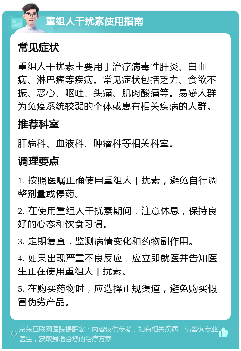 重组人干扰素使用指南 常见症状 重组人干扰素主要用于治疗病毒性肝炎、白血病、淋巴瘤等疾病。常见症状包括乏力、食欲不振、恶心、呕吐、头痛、肌肉酸痛等。易感人群为免疫系统较弱的个体或患有相关疾病的人群。 推荐科室 肝病科、血液科、肿瘤科等相关科室。 调理要点 1. 按照医嘱正确使用重组人干扰素，避免自行调整剂量或停药。 2. 在使用重组人干扰素期间，注意休息，保持良好的心态和饮食习惯。 3. 定期复查，监测病情变化和药物副作用。 4. 如果出现严重不良反应，应立即就医并告知医生正在使用重组人干扰素。 5. 在购买药物时，应选择正规渠道，避免购买假冒伪劣产品。