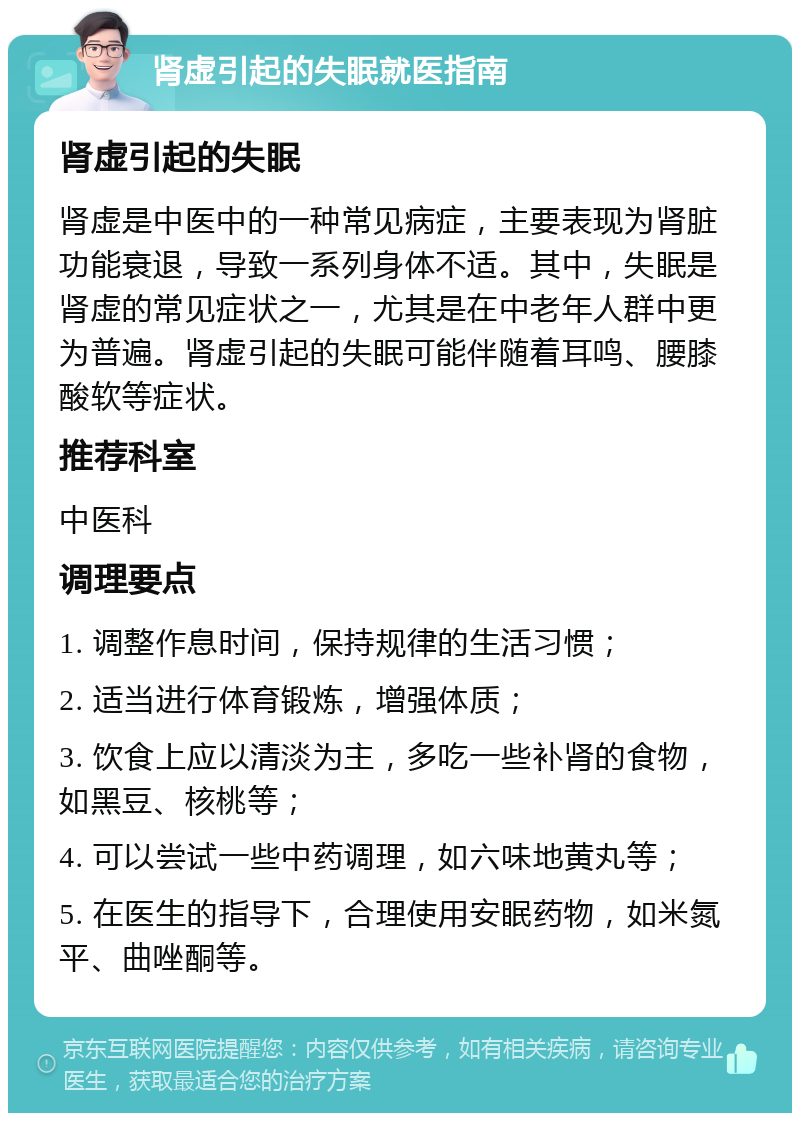 肾虚引起的失眠就医指南 肾虚引起的失眠 肾虚是中医中的一种常见病症，主要表现为肾脏功能衰退，导致一系列身体不适。其中，失眠是肾虚的常见症状之一，尤其是在中老年人群中更为普遍。肾虚引起的失眠可能伴随着耳鸣、腰膝酸软等症状。 推荐科室 中医科 调理要点 1. 调整作息时间，保持规律的生活习惯； 2. 适当进行体育锻炼，增强体质； 3. 饮食上应以清淡为主，多吃一些补肾的食物，如黑豆、核桃等； 4. 可以尝试一些中药调理，如六味地黄丸等； 5. 在医生的指导下，合理使用安眠药物，如米氮平、曲唑酮等。