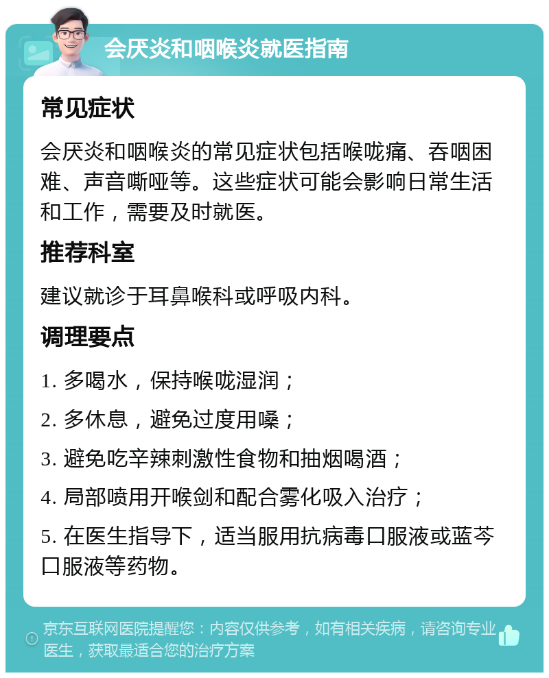 会厌炎和咽喉炎就医指南 常见症状 会厌炎和咽喉炎的常见症状包括喉咙痛、吞咽困难、声音嘶哑等。这些症状可能会影响日常生活和工作，需要及时就医。 推荐科室 建议就诊于耳鼻喉科或呼吸内科。 调理要点 1. 多喝水，保持喉咙湿润； 2. 多休息，避免过度用嗓； 3. 避免吃辛辣刺激性食物和抽烟喝酒； 4. 局部喷用开喉剑和配合雾化吸入治疗； 5. 在医生指导下，适当服用抗病毒口服液或蓝芩口服液等药物。