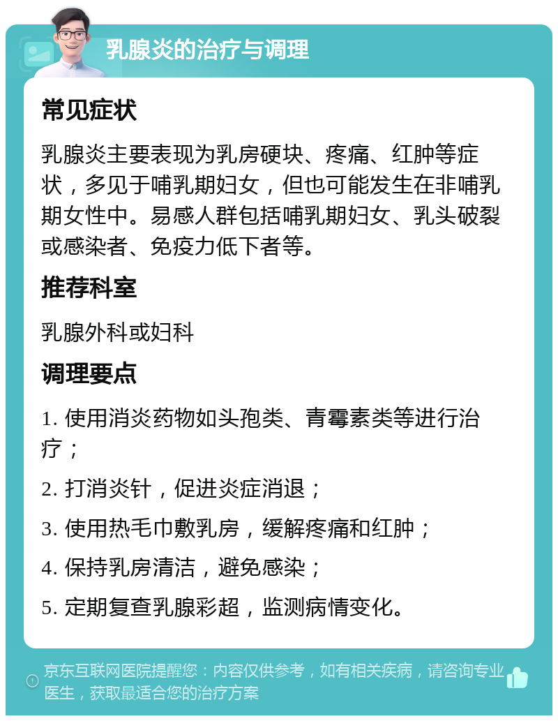 乳腺炎的治疗与调理 常见症状 乳腺炎主要表现为乳房硬块、疼痛、红肿等症状，多见于哺乳期妇女，但也可能发生在非哺乳期女性中。易感人群包括哺乳期妇女、乳头破裂或感染者、免疫力低下者等。 推荐科室 乳腺外科或妇科 调理要点 1. 使用消炎药物如头孢类、青霉素类等进行治疗； 2. 打消炎针，促进炎症消退； 3. 使用热毛巾敷乳房，缓解疼痛和红肿； 4. 保持乳房清洁，避免感染； 5. 定期复查乳腺彩超，监测病情变化。