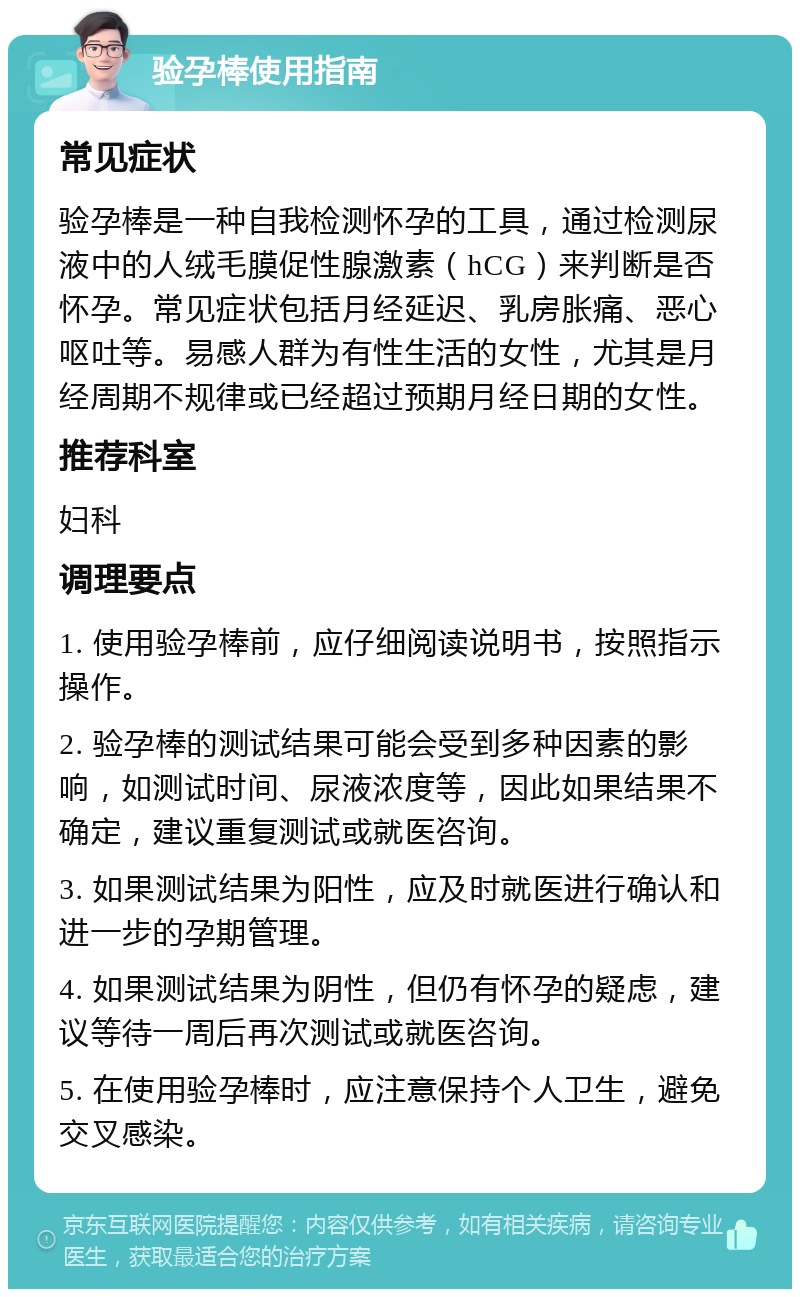 验孕棒使用指南 常见症状 验孕棒是一种自我检测怀孕的工具，通过检测尿液中的人绒毛膜促性腺激素（hCG）来判断是否怀孕。常见症状包括月经延迟、乳房胀痛、恶心呕吐等。易感人群为有性生活的女性，尤其是月经周期不规律或已经超过预期月经日期的女性。 推荐科室 妇科 调理要点 1. 使用验孕棒前，应仔细阅读说明书，按照指示操作。 2. 验孕棒的测试结果可能会受到多种因素的影响，如测试时间、尿液浓度等，因此如果结果不确定，建议重复测试或就医咨询。 3. 如果测试结果为阳性，应及时就医进行确认和进一步的孕期管理。 4. 如果测试结果为阴性，但仍有怀孕的疑虑，建议等待一周后再次测试或就医咨询。 5. 在使用验孕棒时，应注意保持个人卫生，避免交叉感染。