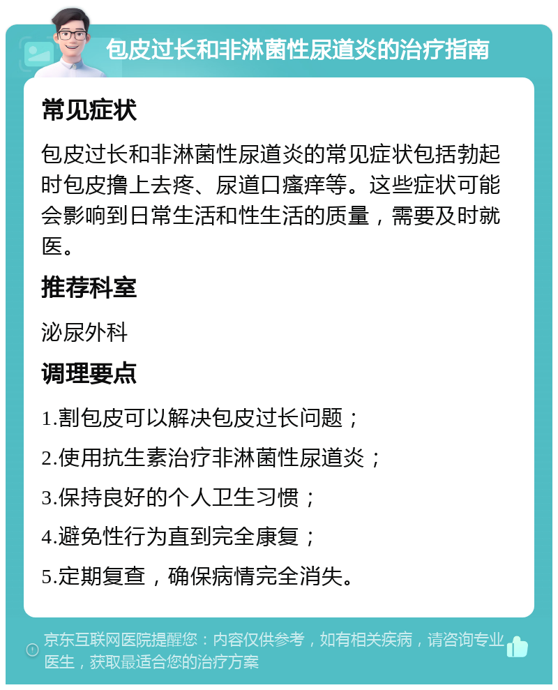 包皮过长和非淋菌性尿道炎的治疗指南 常见症状 包皮过长和非淋菌性尿道炎的常见症状包括勃起时包皮撸上去疼、尿道口瘙痒等。这些症状可能会影响到日常生活和性生活的质量，需要及时就医。 推荐科室 泌尿外科 调理要点 1.割包皮可以解决包皮过长问题； 2.使用抗生素治疗非淋菌性尿道炎； 3.保持良好的个人卫生习惯； 4.避免性行为直到完全康复； 5.定期复查，确保病情完全消失。