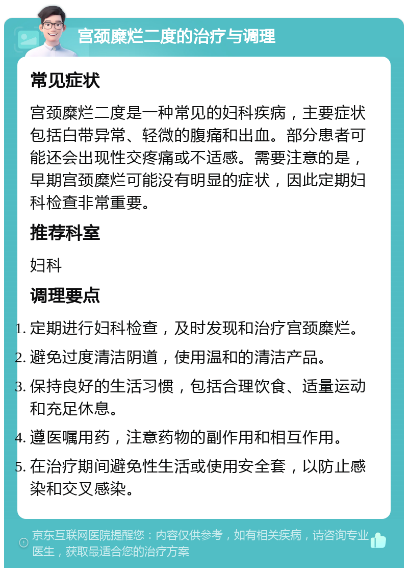 宫颈糜烂二度的治疗与调理 常见症状 宫颈糜烂二度是一种常见的妇科疾病，主要症状包括白带异常、轻微的腹痛和出血。部分患者可能还会出现性交疼痛或不适感。需要注意的是，早期宫颈糜烂可能没有明显的症状，因此定期妇科检查非常重要。 推荐科室 妇科 调理要点 定期进行妇科检查，及时发现和治疗宫颈糜烂。 避免过度清洁阴道，使用温和的清洁产品。 保持良好的生活习惯，包括合理饮食、适量运动和充足休息。 遵医嘱用药，注意药物的副作用和相互作用。 在治疗期间避免性生活或使用安全套，以防止感染和交叉感染。