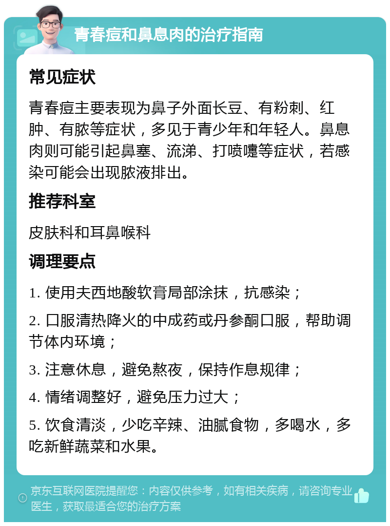 青春痘和鼻息肉的治疗指南 常见症状 青春痘主要表现为鼻子外面长豆、有粉刺、红肿、有脓等症状，多见于青少年和年轻人。鼻息肉则可能引起鼻塞、流涕、打喷嚏等症状，若感染可能会出现脓液排出。 推荐科室 皮肤科和耳鼻喉科 调理要点 1. 使用夫西地酸软膏局部涂抹，抗感染； 2. 口服清热降火的中成药或丹参酮口服，帮助调节体内环境； 3. 注意休息，避免熬夜，保持作息规律； 4. 情绪调整好，避免压力过大； 5. 饮食清淡，少吃辛辣、油腻食物，多喝水，多吃新鲜蔬菜和水果。