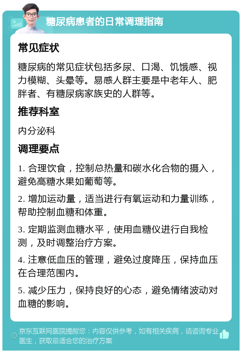 糖尿病患者的日常调理指南 常见症状 糖尿病的常见症状包括多尿、口渴、饥饿感、视力模糊、头晕等。易感人群主要是中老年人、肥胖者、有糖尿病家族史的人群等。 推荐科室 内分泌科 调理要点 1. 合理饮食，控制总热量和碳水化合物的摄入，避免高糖水果如葡萄等。 2. 增加运动量，适当进行有氧运动和力量训练，帮助控制血糖和体重。 3. 定期监测血糖水平，使用血糖仪进行自我检测，及时调整治疗方案。 4. 注意低血压的管理，避免过度降压，保持血压在合理范围内。 5. 减少压力，保持良好的心态，避免情绪波动对血糖的影响。