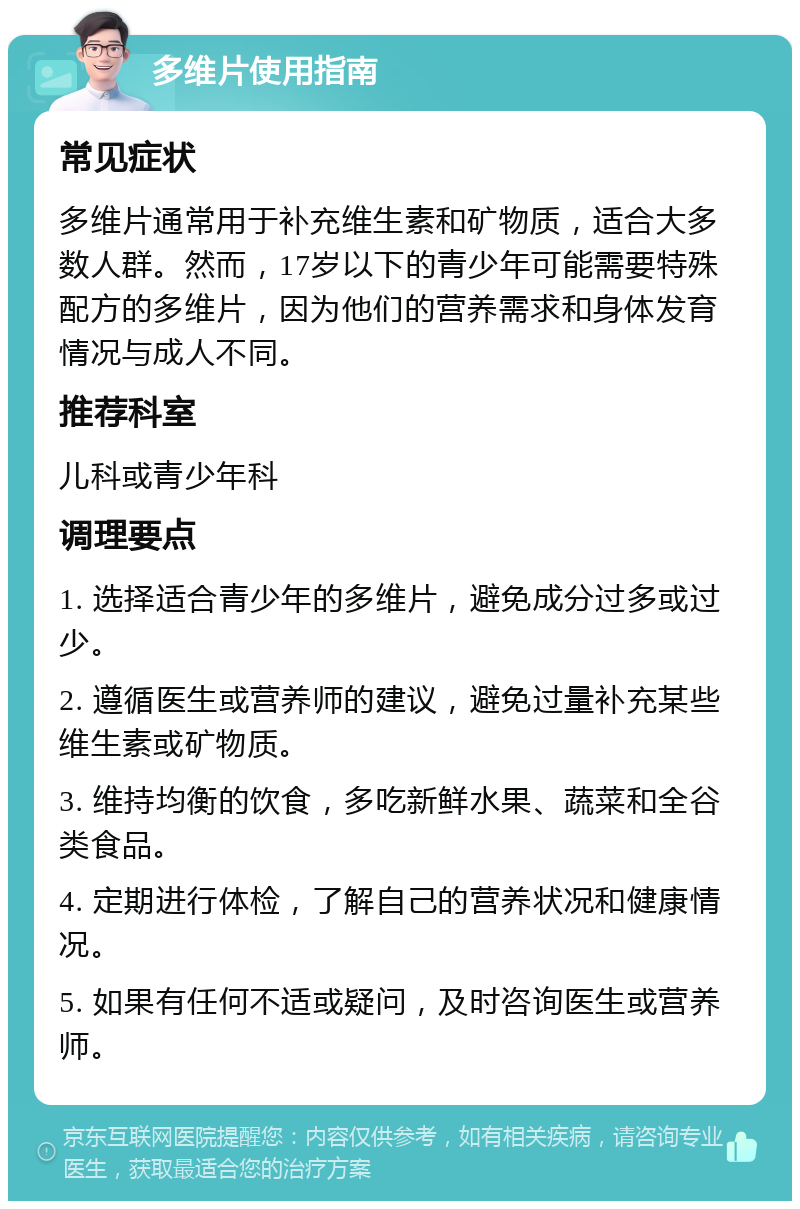 多维片使用指南 常见症状 多维片通常用于补充维生素和矿物质，适合大多数人群。然而，17岁以下的青少年可能需要特殊配方的多维片，因为他们的营养需求和身体发育情况与成人不同。 推荐科室 儿科或青少年科 调理要点 1. 选择适合青少年的多维片，避免成分过多或过少。 2. 遵循医生或营养师的建议，避免过量补充某些维生素或矿物质。 3. 维持均衡的饮食，多吃新鲜水果、蔬菜和全谷类食品。 4. 定期进行体检，了解自己的营养状况和健康情况。 5. 如果有任何不适或疑问，及时咨询医生或营养师。