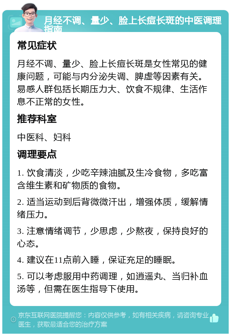 月经不调、量少、脸上长痘长斑的中医调理指南 常见症状 月经不调、量少、脸上长痘长斑是女性常见的健康问题，可能与内分泌失调、脾虚等因素有关。易感人群包括长期压力大、饮食不规律、生活作息不正常的女性。 推荐科室 中医科、妇科 调理要点 1. 饮食清淡，少吃辛辣油腻及生冷食物，多吃富含维生素和矿物质的食物。 2. 适当运动到后背微微汗出，增强体质，缓解情绪压力。 3. 注意情绪调节，少思虑，少熬夜，保持良好的心态。 4. 建议在11点前入睡，保证充足的睡眠。 5. 可以考虑服用中药调理，如逍遥丸、当归补血汤等，但需在医生指导下使用。