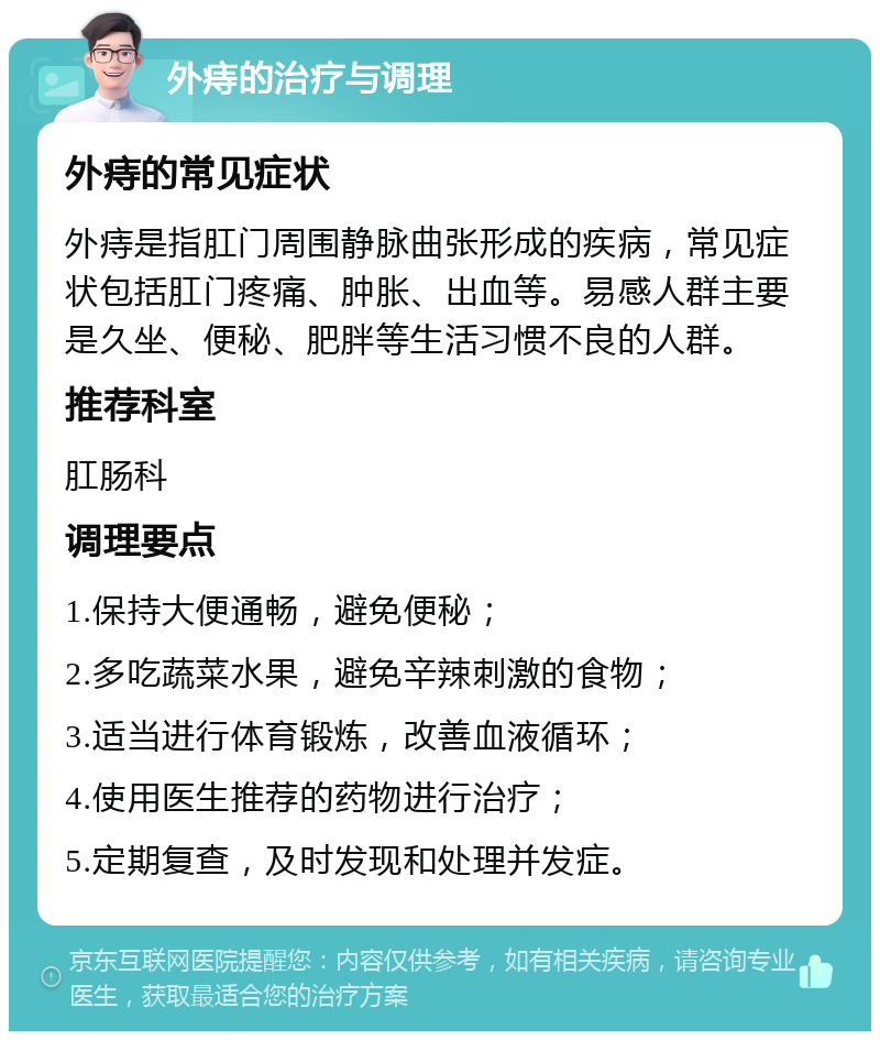 外痔的治疗与调理 外痔的常见症状 外痔是指肛门周围静脉曲张形成的疾病，常见症状包括肛门疼痛、肿胀、出血等。易感人群主要是久坐、便秘、肥胖等生活习惯不良的人群。 推荐科室 肛肠科 调理要点 1.保持大便通畅，避免便秘； 2.多吃蔬菜水果，避免辛辣刺激的食物； 3.适当进行体育锻炼，改善血液循环； 4.使用医生推荐的药物进行治疗； 5.定期复查，及时发现和处理并发症。