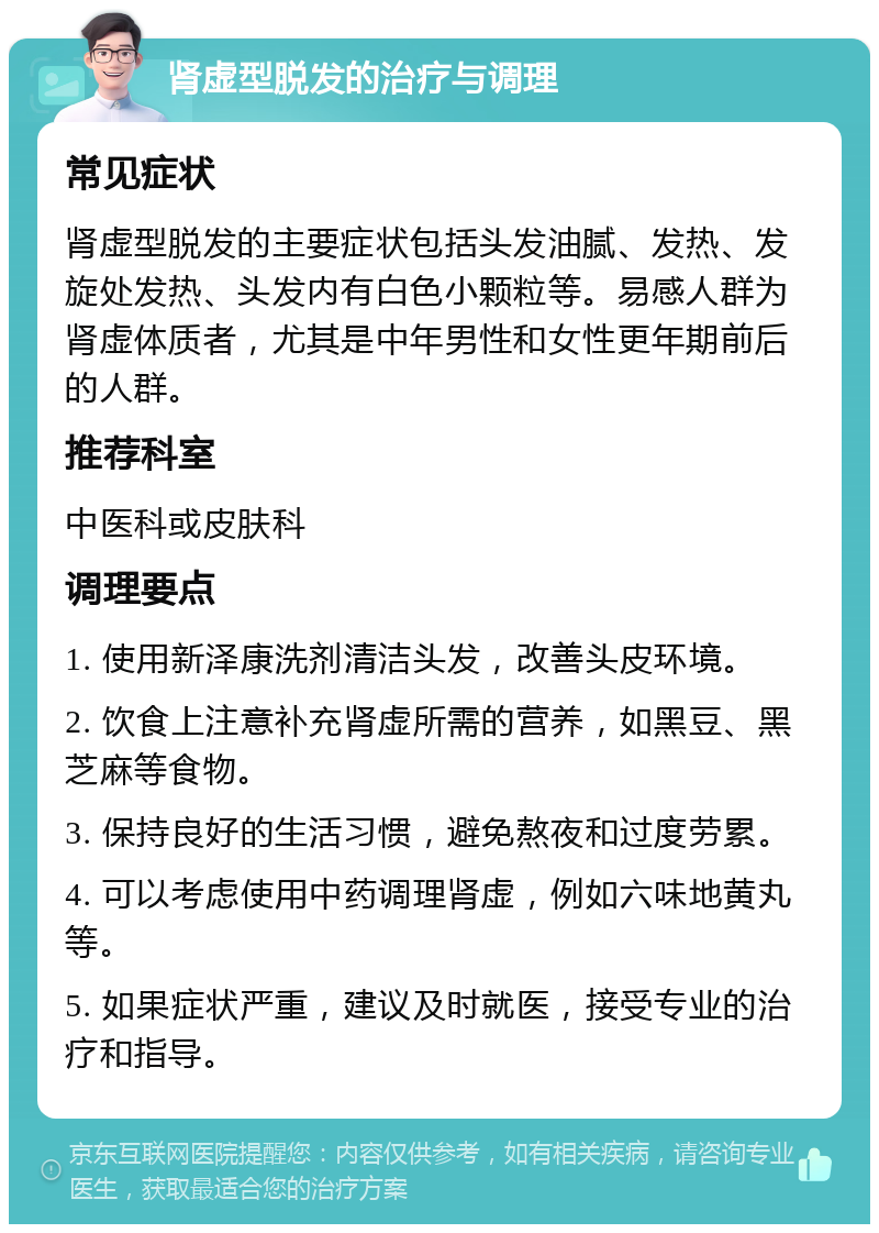 肾虚型脱发的治疗与调理 常见症状 肾虚型脱发的主要症状包括头发油腻、发热、发旋处发热、头发内有白色小颗粒等。易感人群为肾虚体质者，尤其是中年男性和女性更年期前后的人群。 推荐科室 中医科或皮肤科 调理要点 1. 使用新泽康洗剂清洁头发，改善头皮环境。 2. 饮食上注意补充肾虚所需的营养，如黑豆、黑芝麻等食物。 3. 保持良好的生活习惯，避免熬夜和过度劳累。 4. 可以考虑使用中药调理肾虚，例如六味地黄丸等。 5. 如果症状严重，建议及时就医，接受专业的治疗和指导。