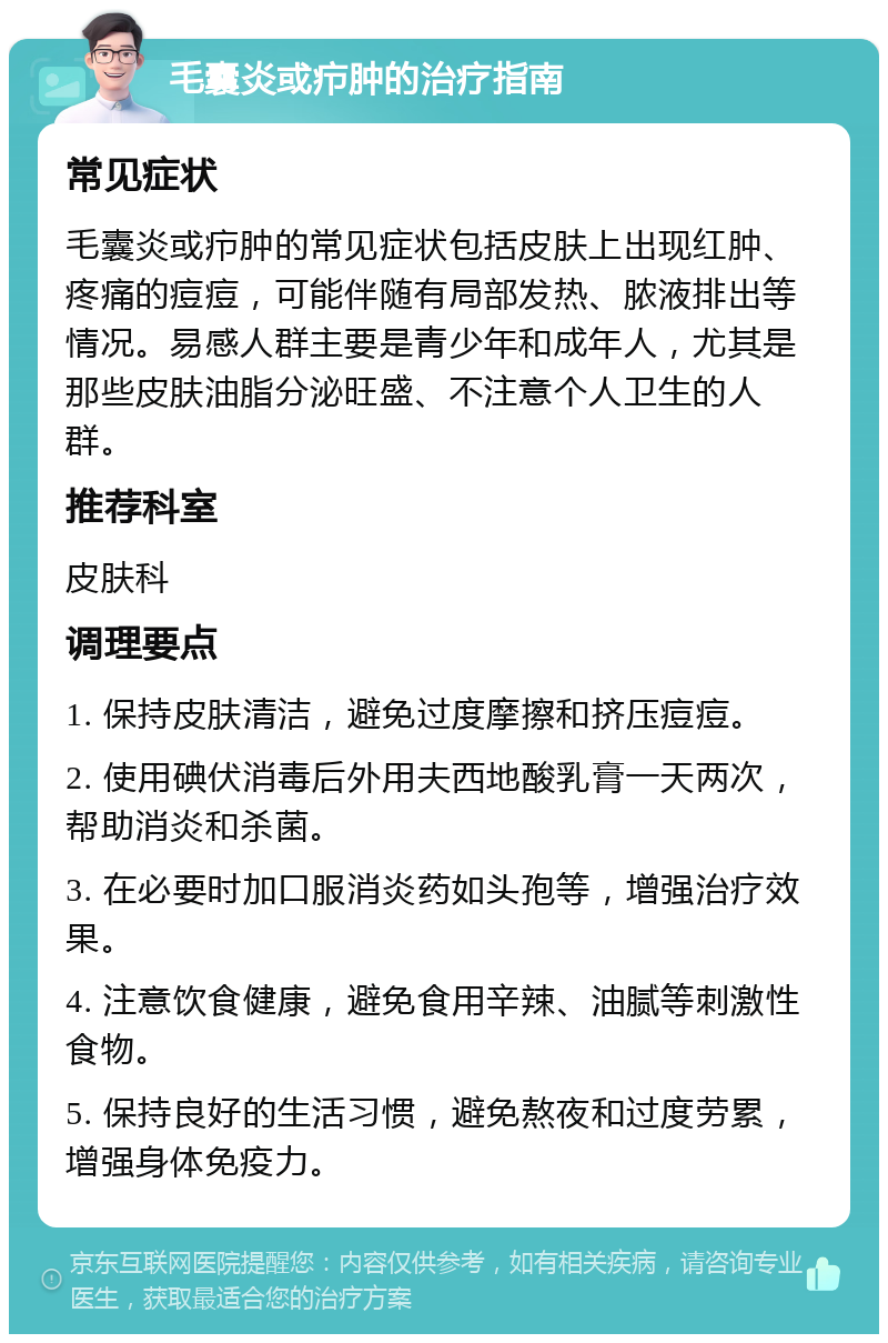 毛囊炎或疖肿的治疗指南 常见症状 毛囊炎或疖肿的常见症状包括皮肤上出现红肿、疼痛的痘痘，可能伴随有局部发热、脓液排出等情况。易感人群主要是青少年和成年人，尤其是那些皮肤油脂分泌旺盛、不注意个人卫生的人群。 推荐科室 皮肤科 调理要点 1. 保持皮肤清洁，避免过度摩擦和挤压痘痘。 2. 使用碘伏消毒后外用夫西地酸乳膏一天两次，帮助消炎和杀菌。 3. 在必要时加口服消炎药如头孢等，增强治疗效果。 4. 注意饮食健康，避免食用辛辣、油腻等刺激性食物。 5. 保持良好的生活习惯，避免熬夜和过度劳累，增强身体免疫力。