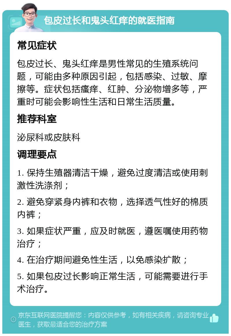 包皮过长和鬼头红痒的就医指南 常见症状 包皮过长、鬼头红痒是男性常见的生殖系统问题，可能由多种原因引起，包括感染、过敏、摩擦等。症状包括瘙痒、红肿、分泌物增多等，严重时可能会影响性生活和日常生活质量。 推荐科室 泌尿科或皮肤科 调理要点 1. 保持生殖器清洁干燥，避免过度清洁或使用刺激性洗涤剂； 2. 避免穿紧身内裤和衣物，选择透气性好的棉质内裤； 3. 如果症状严重，应及时就医，遵医嘱使用药物治疗； 4. 在治疗期间避免性生活，以免感染扩散； 5. 如果包皮过长影响正常生活，可能需要进行手术治疗。