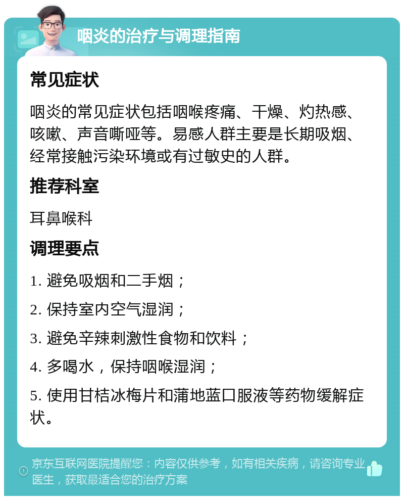 咽炎的治疗与调理指南 常见症状 咽炎的常见症状包括咽喉疼痛、干燥、灼热感、咳嗽、声音嘶哑等。易感人群主要是长期吸烟、经常接触污染环境或有过敏史的人群。 推荐科室 耳鼻喉科 调理要点 1. 避免吸烟和二手烟； 2. 保持室内空气湿润； 3. 避免辛辣刺激性食物和饮料； 4. 多喝水，保持咽喉湿润； 5. 使用甘桔冰梅片和蒲地蓝口服液等药物缓解症状。