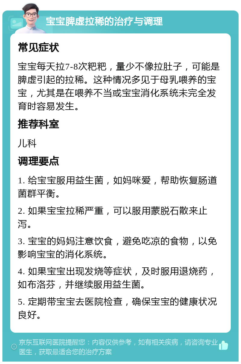 宝宝脾虚拉稀的治疗与调理 常见症状 宝宝每天拉7-8次粑粑，量少不像拉肚子，可能是脾虚引起的拉稀。这种情况多见于母乳喂养的宝宝，尤其是在喂养不当或宝宝消化系统未完全发育时容易发生。 推荐科室 儿科 调理要点 1. 给宝宝服用益生菌，如妈咪爱，帮助恢复肠道菌群平衡。 2. 如果宝宝拉稀严重，可以服用蒙脱石散来止泻。 3. 宝宝的妈妈注意饮食，避免吃凉的食物，以免影响宝宝的消化系统。 4. 如果宝宝出现发烧等症状，及时服用退烧药，如布洛芬，并继续服用益生菌。 5. 定期带宝宝去医院检查，确保宝宝的健康状况良好。