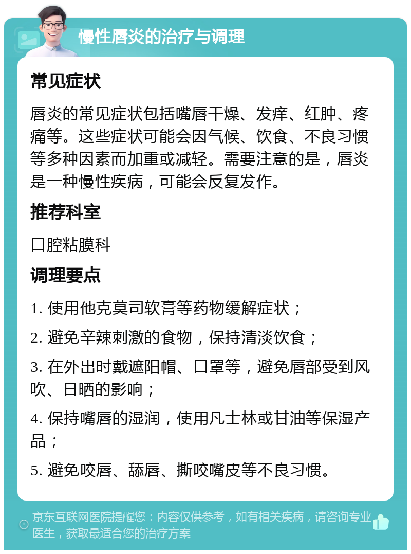 慢性唇炎的治疗与调理 常见症状 唇炎的常见症状包括嘴唇干燥、发痒、红肿、疼痛等。这些症状可能会因气候、饮食、不良习惯等多种因素而加重或减轻。需要注意的是，唇炎是一种慢性疾病，可能会反复发作。 推荐科室 口腔粘膜科 调理要点 1. 使用他克莫司软膏等药物缓解症状； 2. 避免辛辣刺激的食物，保持清淡饮食； 3. 在外出时戴遮阳帽、口罩等，避免唇部受到风吹、日晒的影响； 4. 保持嘴唇的湿润，使用凡士林或甘油等保湿产品； 5. 避免咬唇、舔唇、撕咬嘴皮等不良习惯。