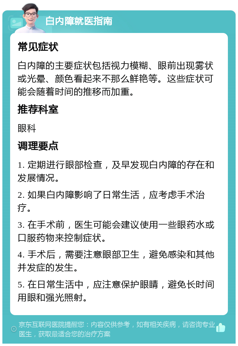 白内障就医指南 常见症状 白内障的主要症状包括视力模糊、眼前出现雾状或光晕、颜色看起来不那么鲜艳等。这些症状可能会随着时间的推移而加重。 推荐科室 眼科 调理要点 1. 定期进行眼部检查，及早发现白内障的存在和发展情况。 2. 如果白内障影响了日常生活，应考虑手术治疗。 3. 在手术前，医生可能会建议使用一些眼药水或口服药物来控制症状。 4. 手术后，需要注意眼部卫生，避免感染和其他并发症的发生。 5. 在日常生活中，应注意保护眼睛，避免长时间用眼和强光照射。