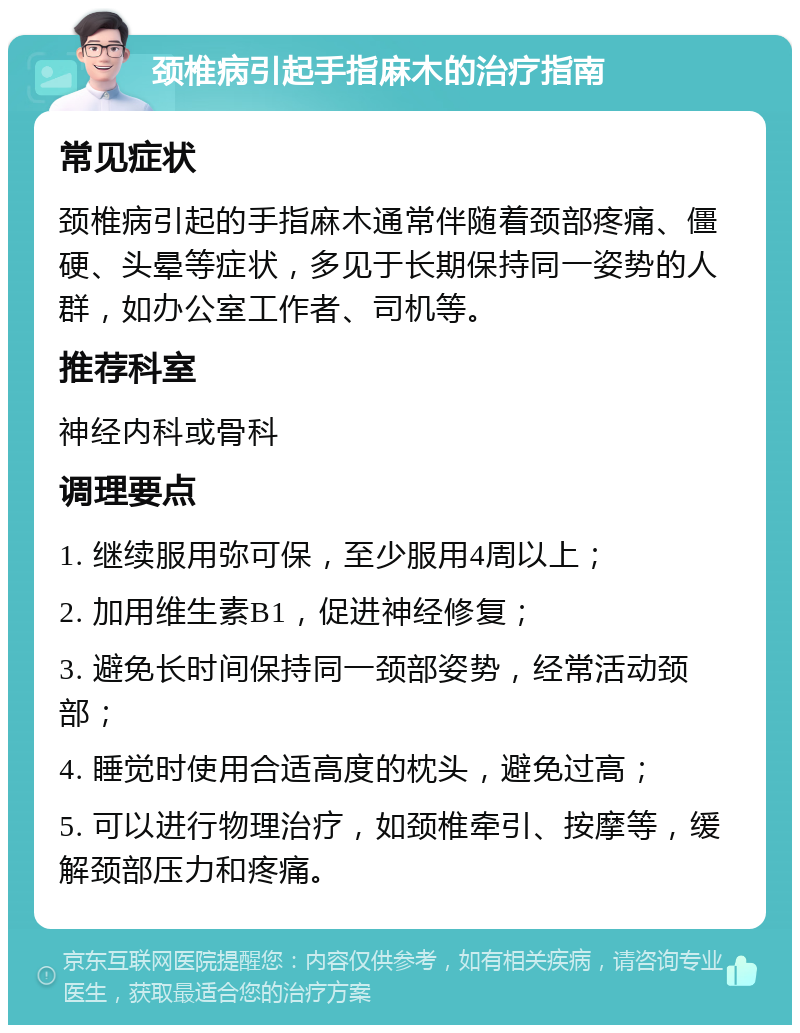 颈椎病引起手指麻木的治疗指南 常见症状 颈椎病引起的手指麻木通常伴随着颈部疼痛、僵硬、头晕等症状，多见于长期保持同一姿势的人群，如办公室工作者、司机等。 推荐科室 神经内科或骨科 调理要点 1. 继续服用弥可保，至少服用4周以上； 2. 加用维生素B1，促进神经修复； 3. 避免长时间保持同一颈部姿势，经常活动颈部； 4. 睡觉时使用合适高度的枕头，避免过高； 5. 可以进行物理治疗，如颈椎牵引、按摩等，缓解颈部压力和疼痛。