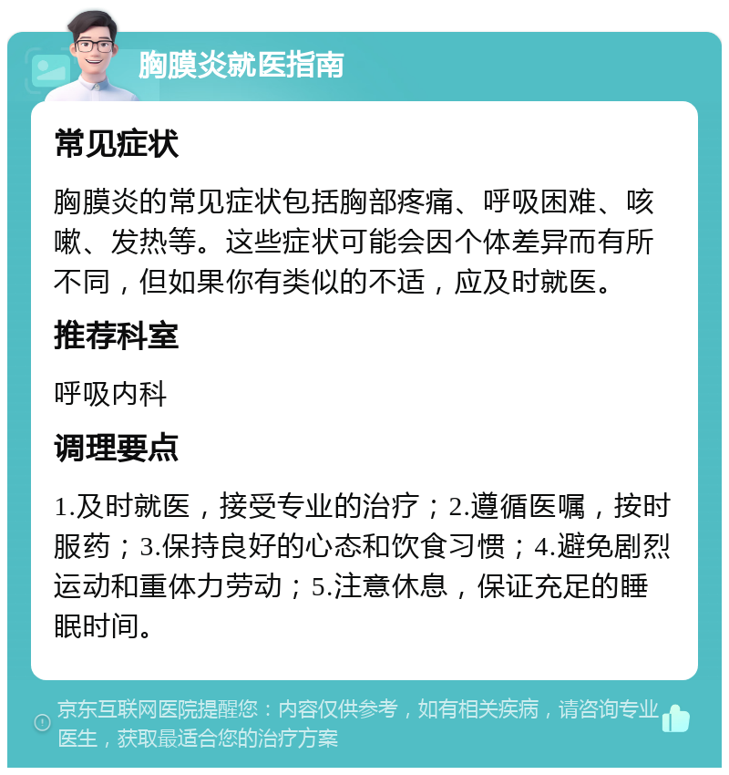 胸膜炎就医指南 常见症状 胸膜炎的常见症状包括胸部疼痛、呼吸困难、咳嗽、发热等。这些症状可能会因个体差异而有所不同，但如果你有类似的不适，应及时就医。 推荐科室 呼吸内科 调理要点 1.及时就医，接受专业的治疗；2.遵循医嘱，按时服药；3.保持良好的心态和饮食习惯；4.避免剧烈运动和重体力劳动；5.注意休息，保证充足的睡眠时间。