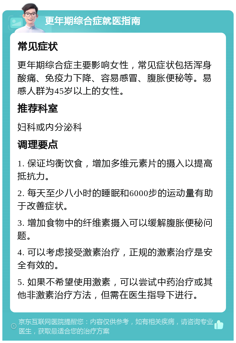 更年期综合症就医指南 常见症状 更年期综合症主要影响女性，常见症状包括浑身酸痛、免疫力下降、容易感冒、腹胀便秘等。易感人群为45岁以上的女性。 推荐科室 妇科或内分泌科 调理要点 1. 保证均衡饮食，增加多维元素片的摄入以提高抵抗力。 2. 每天至少八小时的睡眠和6000步的运动量有助于改善症状。 3. 增加食物中的纤维素摄入可以缓解腹胀便秘问题。 4. 可以考虑接受激素治疗，正规的激素治疗是安全有效的。 5. 如果不希望使用激素，可以尝试中药治疗或其他非激素治疗方法，但需在医生指导下进行。