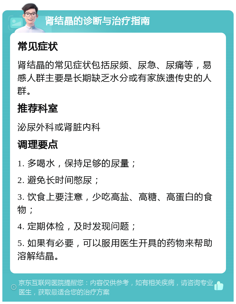 肾结晶的诊断与治疗指南 常见症状 肾结晶的常见症状包括尿频、尿急、尿痛等，易感人群主要是长期缺乏水分或有家族遗传史的人群。 推荐科室 泌尿外科或肾脏内科 调理要点 1. 多喝水，保持足够的尿量； 2. 避免长时间憋尿； 3. 饮食上要注意，少吃高盐、高糖、高蛋白的食物； 4. 定期体检，及时发现问题； 5. 如果有必要，可以服用医生开具的药物来帮助溶解结晶。