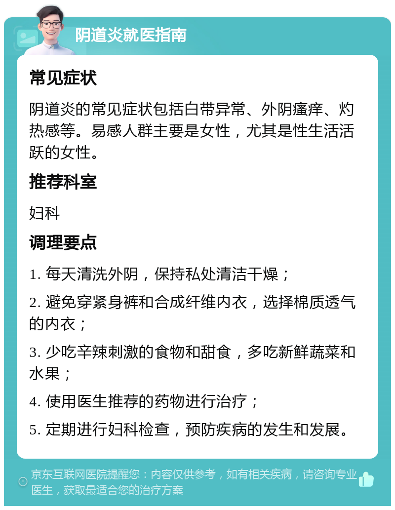 阴道炎就医指南 常见症状 阴道炎的常见症状包括白带异常、外阴瘙痒、灼热感等。易感人群主要是女性，尤其是性生活活跃的女性。 推荐科室 妇科 调理要点 1. 每天清洗外阴，保持私处清洁干燥； 2. 避免穿紧身裤和合成纤维内衣，选择棉质透气的内衣； 3. 少吃辛辣刺激的食物和甜食，多吃新鲜蔬菜和水果； 4. 使用医生推荐的药物进行治疗； 5. 定期进行妇科检查，预防疾病的发生和发展。