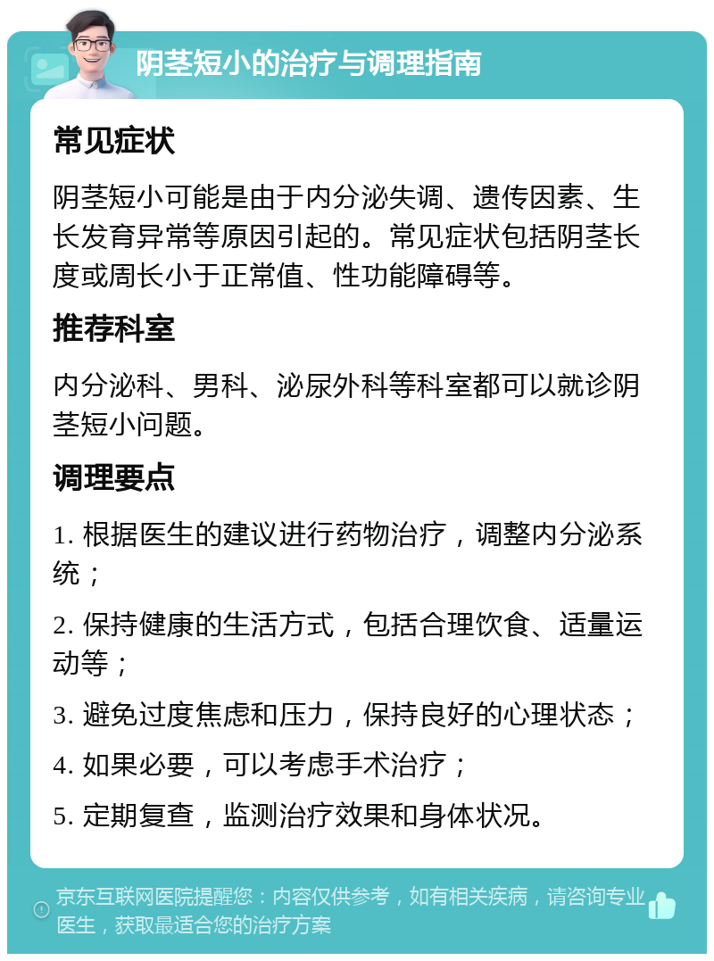 阴茎短小的治疗与调理指南 常见症状 阴茎短小可能是由于内分泌失调、遗传因素、生长发育异常等原因引起的。常见症状包括阴茎长度或周长小于正常值、性功能障碍等。 推荐科室 内分泌科、男科、泌尿外科等科室都可以就诊阴茎短小问题。 调理要点 1. 根据医生的建议进行药物治疗，调整内分泌系统； 2. 保持健康的生活方式，包括合理饮食、适量运动等； 3. 避免过度焦虑和压力，保持良好的心理状态； 4. 如果必要，可以考虑手术治疗； 5. 定期复查，监测治疗效果和身体状况。