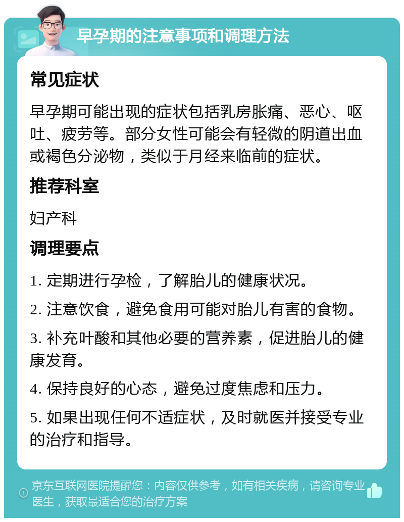 早孕期的注意事项和调理方法 常见症状 早孕期可能出现的症状包括乳房胀痛、恶心、呕吐、疲劳等。部分女性可能会有轻微的阴道出血或褐色分泌物，类似于月经来临前的症状。 推荐科室 妇产科 调理要点 1. 定期进行孕检，了解胎儿的健康状况。 2. 注意饮食，避免食用可能对胎儿有害的食物。 3. 补充叶酸和其他必要的营养素，促进胎儿的健康发育。 4. 保持良好的心态，避免过度焦虑和压力。 5. 如果出现任何不适症状，及时就医并接受专业的治疗和指导。