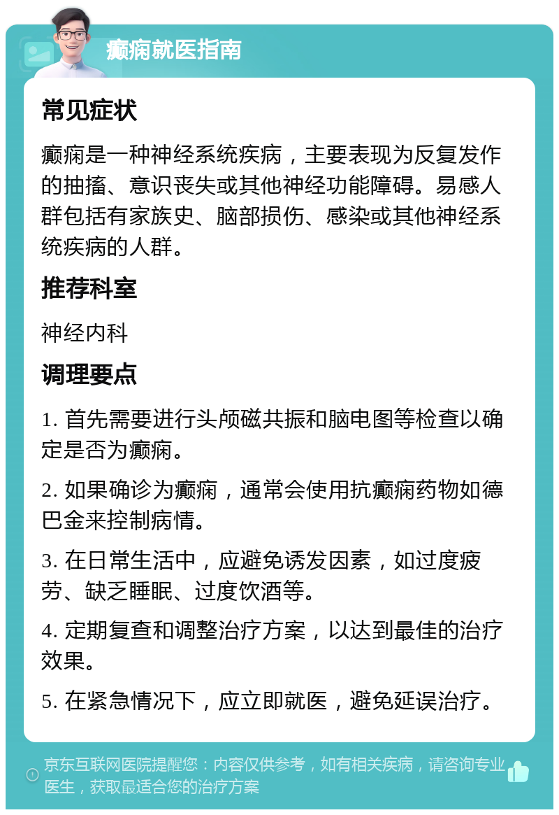 癫痫就医指南 常见症状 癫痫是一种神经系统疾病，主要表现为反复发作的抽搐、意识丧失或其他神经功能障碍。易感人群包括有家族史、脑部损伤、感染或其他神经系统疾病的人群。 推荐科室 神经内科 调理要点 1. 首先需要进行头颅磁共振和脑电图等检查以确定是否为癫痫。 2. 如果确诊为癫痫，通常会使用抗癫痫药物如德巴金来控制病情。 3. 在日常生活中，应避免诱发因素，如过度疲劳、缺乏睡眠、过度饮酒等。 4. 定期复查和调整治疗方案，以达到最佳的治疗效果。 5. 在紧急情况下，应立即就医，避免延误治疗。