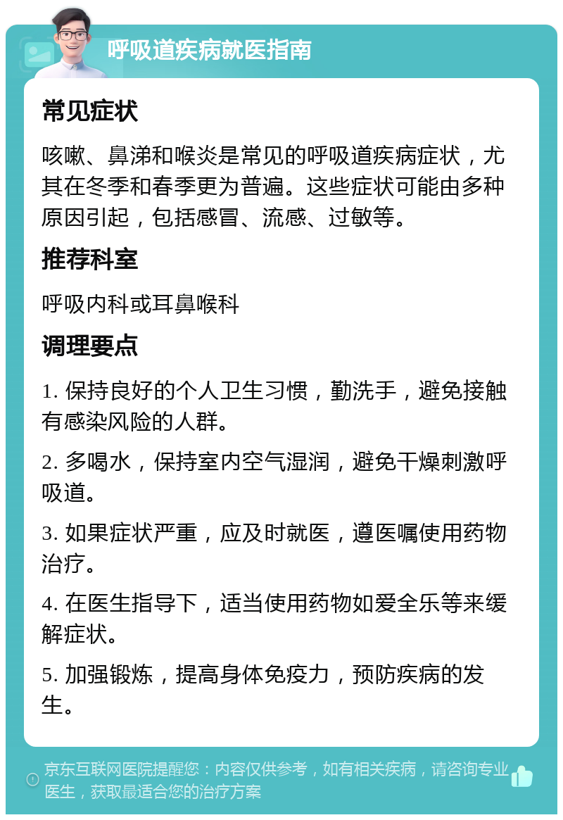 呼吸道疾病就医指南 常见症状 咳嗽、鼻涕和喉炎是常见的呼吸道疾病症状，尤其在冬季和春季更为普遍。这些症状可能由多种原因引起，包括感冒、流感、过敏等。 推荐科室 呼吸内科或耳鼻喉科 调理要点 1. 保持良好的个人卫生习惯，勤洗手，避免接触有感染风险的人群。 2. 多喝水，保持室内空气湿润，避免干燥刺激呼吸道。 3. 如果症状严重，应及时就医，遵医嘱使用药物治疗。 4. 在医生指导下，适当使用药物如爱全乐等来缓解症状。 5. 加强锻炼，提高身体免疫力，预防疾病的发生。