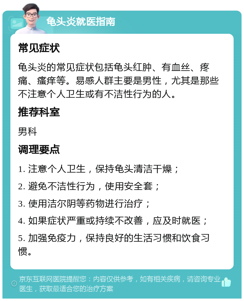 龟头炎就医指南 常见症状 龟头炎的常见症状包括龟头红肿、有血丝、疼痛、瘙痒等。易感人群主要是男性，尤其是那些不注意个人卫生或有不洁性行为的人。 推荐科室 男科 调理要点 1. 注意个人卫生，保持龟头清洁干燥； 2. 避免不洁性行为，使用安全套； 3. 使用洁尔阴等药物进行治疗； 4. 如果症状严重或持续不改善，应及时就医； 5. 加强免疫力，保持良好的生活习惯和饮食习惯。