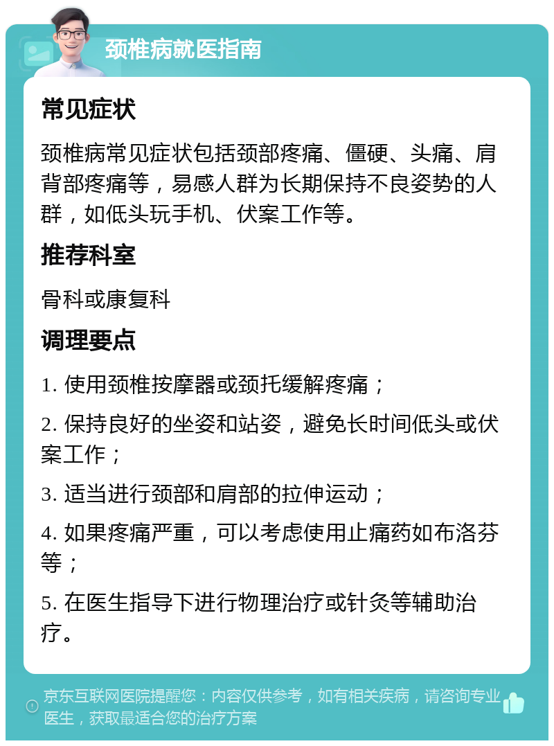 颈椎病就医指南 常见症状 颈椎病常见症状包括颈部疼痛、僵硬、头痛、肩背部疼痛等，易感人群为长期保持不良姿势的人群，如低头玩手机、伏案工作等。 推荐科室 骨科或康复科 调理要点 1. 使用颈椎按摩器或颈托缓解疼痛； 2. 保持良好的坐姿和站姿，避免长时间低头或伏案工作； 3. 适当进行颈部和肩部的拉伸运动； 4. 如果疼痛严重，可以考虑使用止痛药如布洛芬等； 5. 在医生指导下进行物理治疗或针灸等辅助治疗。