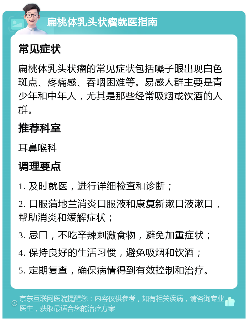 扁桃体乳头状瘤就医指南 常见症状 扁桃体乳头状瘤的常见症状包括嗓子眼出现白色斑点、疼痛感、吞咽困难等。易感人群主要是青少年和中年人，尤其是那些经常吸烟或饮酒的人群。 推荐科室 耳鼻喉科 调理要点 1. 及时就医，进行详细检查和诊断； 2. 口服蒲地兰消炎口服液和康复新漱口液漱口，帮助消炎和缓解症状； 3. 忌口，不吃辛辣刺激食物，避免加重症状； 4. 保持良好的生活习惯，避免吸烟和饮酒； 5. 定期复查，确保病情得到有效控制和治疗。