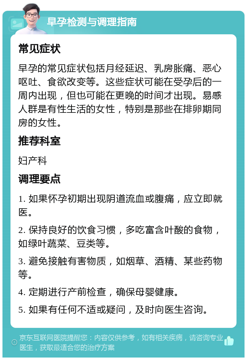 早孕检测与调理指南 常见症状 早孕的常见症状包括月经延迟、乳房胀痛、恶心呕吐、食欲改变等。这些症状可能在受孕后的一周内出现，但也可能在更晚的时间才出现。易感人群是有性生活的女性，特别是那些在排卵期同房的女性。 推荐科室 妇产科 调理要点 1. 如果怀孕初期出现阴道流血或腹痛，应立即就医。 2. 保持良好的饮食习惯，多吃富含叶酸的食物，如绿叶蔬菜、豆类等。 3. 避免接触有害物质，如烟草、酒精、某些药物等。 4. 定期进行产前检查，确保母婴健康。 5. 如果有任何不适或疑问，及时向医生咨询。