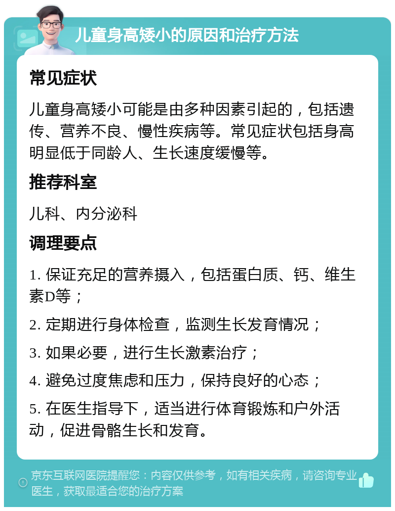 儿童身高矮小的原因和治疗方法 常见症状 儿童身高矮小可能是由多种因素引起的，包括遗传、营养不良、慢性疾病等。常见症状包括身高明显低于同龄人、生长速度缓慢等。 推荐科室 儿科、内分泌科 调理要点 1. 保证充足的营养摄入，包括蛋白质、钙、维生素D等； 2. 定期进行身体检查，监测生长发育情况； 3. 如果必要，进行生长激素治疗； 4. 避免过度焦虑和压力，保持良好的心态； 5. 在医生指导下，适当进行体育锻炼和户外活动，促进骨骼生长和发育。