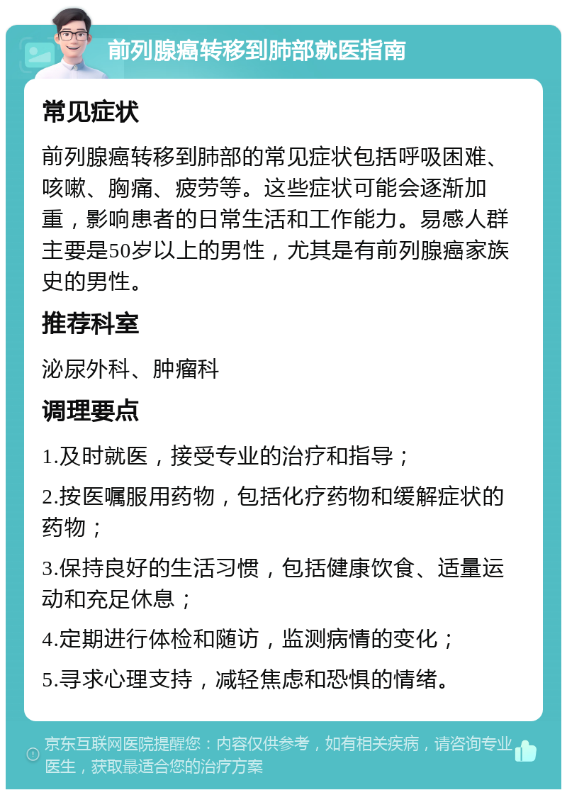 前列腺癌转移到肺部就医指南 常见症状 前列腺癌转移到肺部的常见症状包括呼吸困难、咳嗽、胸痛、疲劳等。这些症状可能会逐渐加重，影响患者的日常生活和工作能力。易感人群主要是50岁以上的男性，尤其是有前列腺癌家族史的男性。 推荐科室 泌尿外科、肿瘤科 调理要点 1.及时就医，接受专业的治疗和指导； 2.按医嘱服用药物，包括化疗药物和缓解症状的药物； 3.保持良好的生活习惯，包括健康饮食、适量运动和充足休息； 4.定期进行体检和随访，监测病情的变化； 5.寻求心理支持，减轻焦虑和恐惧的情绪。