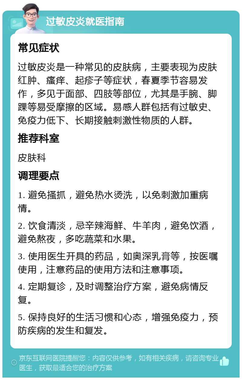 过敏皮炎就医指南 常见症状 过敏皮炎是一种常见的皮肤病，主要表现为皮肤红肿、瘙痒、起疹子等症状，春夏季节容易发作，多见于面部、四肢等部位，尤其是手腕、脚踝等易受摩擦的区域。易感人群包括有过敏史、免疫力低下、长期接触刺激性物质的人群。 推荐科室 皮肤科 调理要点 1. 避免搔抓，避免热水烫洗，以免刺激加重病情。 2. 饮食清淡，忌辛辣海鲜、牛羊肉，避免饮酒，避免熬夜，多吃蔬菜和水果。 3. 使用医生开具的药品，如奥深乳膏等，按医嘱使用，注意药品的使用方法和注意事项。 4. 定期复诊，及时调整治疗方案，避免病情反复。 5. 保持良好的生活习惯和心态，增强免疫力，预防疾病的发生和复发。