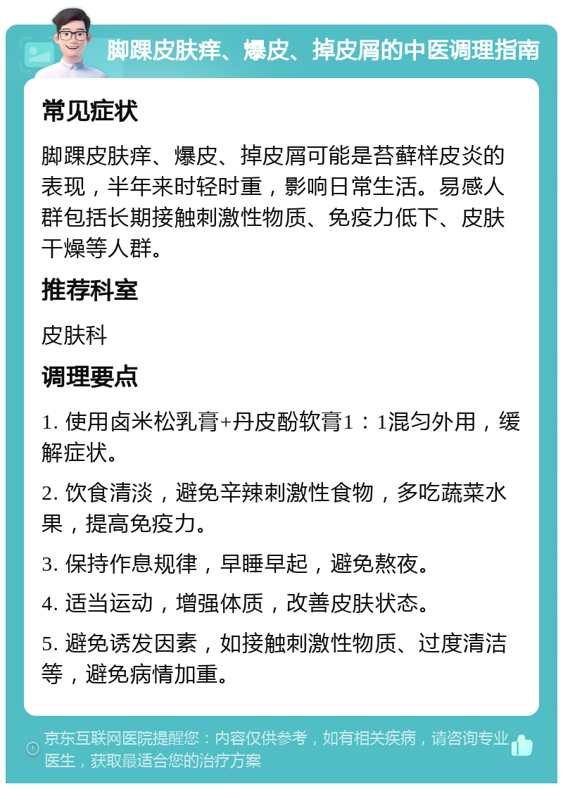 脚踝皮肤痒、爆皮、掉皮屑的中医调理指南 常见症状 脚踝皮肤痒、爆皮、掉皮屑可能是苔藓样皮炎的表现，半年来时轻时重，影响日常生活。易感人群包括长期接触刺激性物质、免疫力低下、皮肤干燥等人群。 推荐科室 皮肤科 调理要点 1. 使用卤米松乳膏+丹皮酚软膏1：1混匀外用，缓解症状。 2. 饮食清淡，避免辛辣刺激性食物，多吃蔬菜水果，提高免疫力。 3. 保持作息规律，早睡早起，避免熬夜。 4. 适当运动，增强体质，改善皮肤状态。 5. 避免诱发因素，如接触刺激性物质、过度清洁等，避免病情加重。