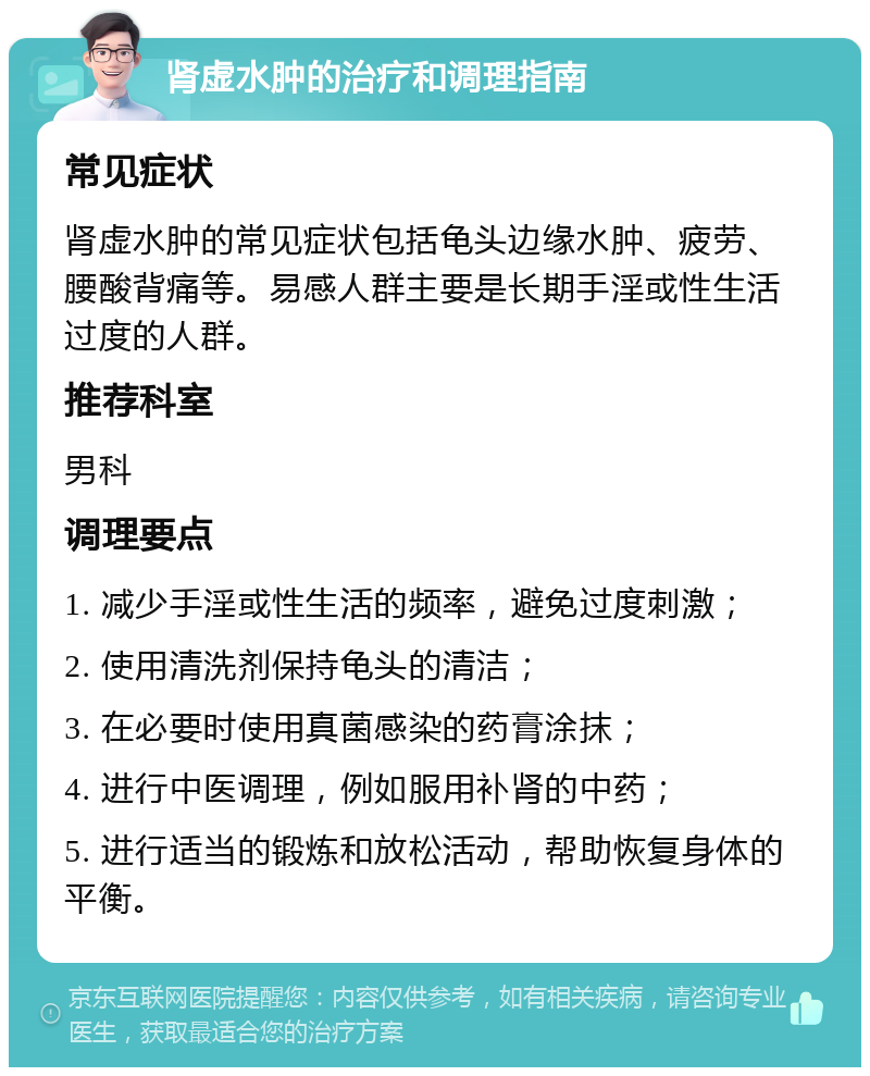 肾虚水肿的治疗和调理指南 常见症状 肾虚水肿的常见症状包括龟头边缘水肿、疲劳、腰酸背痛等。易感人群主要是长期手淫或性生活过度的人群。 推荐科室 男科 调理要点 1. 减少手淫或性生活的频率，避免过度刺激； 2. 使用清洗剂保持龟头的清洁； 3. 在必要时使用真菌感染的药膏涂抹； 4. 进行中医调理，例如服用补肾的中药； 5. 进行适当的锻炼和放松活动，帮助恢复身体的平衡。