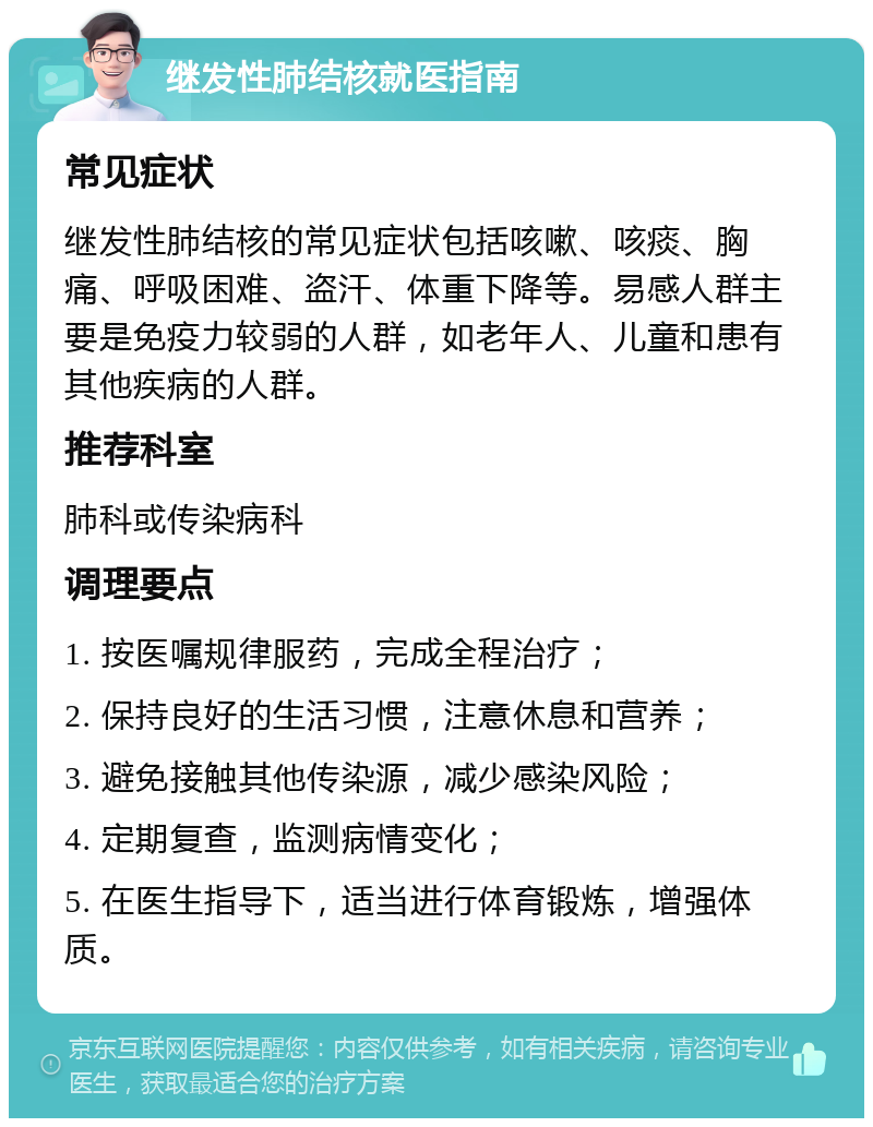 继发性肺结核就医指南 常见症状 继发性肺结核的常见症状包括咳嗽、咳痰、胸痛、呼吸困难、盗汗、体重下降等。易感人群主要是免疫力较弱的人群，如老年人、儿童和患有其他疾病的人群。 推荐科室 肺科或传染病科 调理要点 1. 按医嘱规律服药，完成全程治疗； 2. 保持良好的生活习惯，注意休息和营养； 3. 避免接触其他传染源，减少感染风险； 4. 定期复查，监测病情变化； 5. 在医生指导下，适当进行体育锻炼，增强体质。