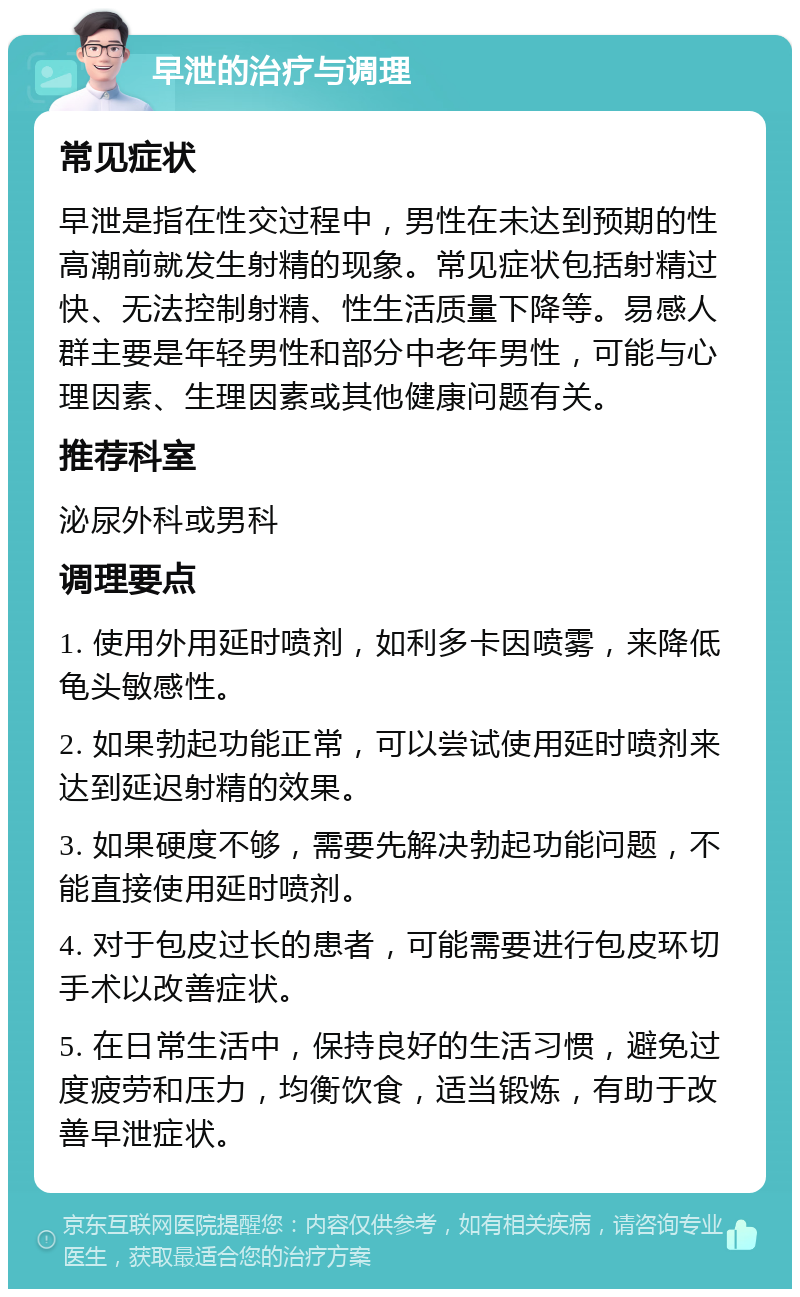 早泄的治疗与调理 常见症状 早泄是指在性交过程中，男性在未达到预期的性高潮前就发生射精的现象。常见症状包括射精过快、无法控制射精、性生活质量下降等。易感人群主要是年轻男性和部分中老年男性，可能与心理因素、生理因素或其他健康问题有关。 推荐科室 泌尿外科或男科 调理要点 1. 使用外用延时喷剂，如利多卡因喷雾，来降低龟头敏感性。 2. 如果勃起功能正常，可以尝试使用延时喷剂来达到延迟射精的效果。 3. 如果硬度不够，需要先解决勃起功能问题，不能直接使用延时喷剂。 4. 对于包皮过长的患者，可能需要进行包皮环切手术以改善症状。 5. 在日常生活中，保持良好的生活习惯，避免过度疲劳和压力，均衡饮食，适当锻炼，有助于改善早泄症状。