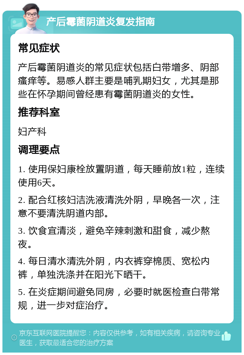 产后霉菌阴道炎复发指南 常见症状 产后霉菌阴道炎的常见症状包括白带增多、阴部瘙痒等。易感人群主要是哺乳期妇女，尤其是那些在怀孕期间曾经患有霉菌阴道炎的女性。 推荐科室 妇产科 调理要点 1. 使用保妇康栓放置阴道，每天睡前放1粒，连续使用6天。 2. 配合红核妇洁洗液清洗外阴，早晚各一次，注意不要清洗阴道内部。 3. 饮食宜清淡，避免辛辣刺激和甜食，减少熬夜。 4. 每日清水清洗外阴，内衣裤穿棉质、宽松内裤，单独洗涤并在阳光下晒干。 5. 在炎症期间避免同房，必要时就医检查白带常规，进一步对症治疗。