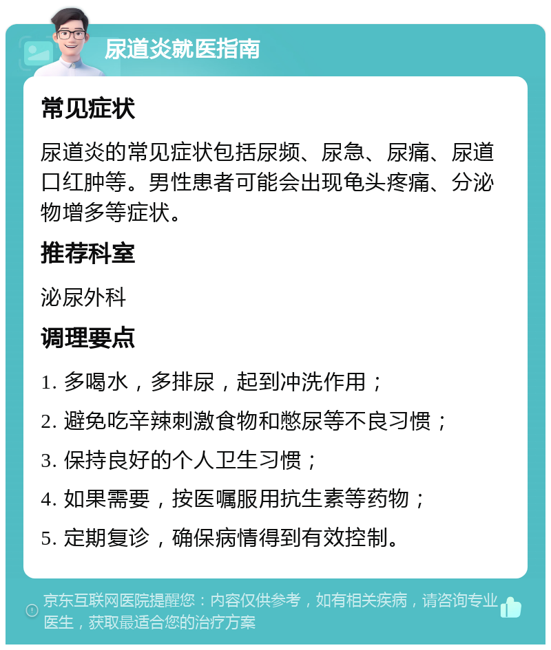 尿道炎就医指南 常见症状 尿道炎的常见症状包括尿频、尿急、尿痛、尿道口红肿等。男性患者可能会出现龟头疼痛、分泌物增多等症状。 推荐科室 泌尿外科 调理要点 1. 多喝水，多排尿，起到冲洗作用； 2. 避免吃辛辣刺激食物和憋尿等不良习惯； 3. 保持良好的个人卫生习惯； 4. 如果需要，按医嘱服用抗生素等药物； 5. 定期复诊，确保病情得到有效控制。