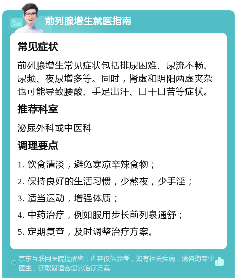 前列腺增生就医指南 常见症状 前列腺增生常见症状包括排尿困难、尿流不畅、尿频、夜尿增多等。同时，肾虚和阴阳两虚夹杂也可能导致腰酸、手足出汗、口干口苦等症状。 推荐科室 泌尿外科或中医科 调理要点 1. 饮食清淡，避免寒凉辛辣食物； 2. 保持良好的生活习惯，少熬夜，少手淫； 3. 适当运动，增强体质； 4. 中药治疗，例如服用步长前列泉通舒； 5. 定期复查，及时调整治疗方案。