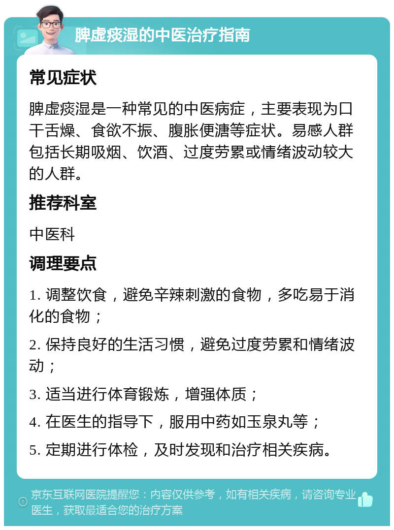 脾虚痰湿的中医治疗指南 常见症状 脾虚痰湿是一种常见的中医病症，主要表现为口干舌燥、食欲不振、腹胀便溏等症状。易感人群包括长期吸烟、饮酒、过度劳累或情绪波动较大的人群。 推荐科室 中医科 调理要点 1. 调整饮食，避免辛辣刺激的食物，多吃易于消化的食物； 2. 保持良好的生活习惯，避免过度劳累和情绪波动； 3. 适当进行体育锻炼，增强体质； 4. 在医生的指导下，服用中药如玉泉丸等； 5. 定期进行体检，及时发现和治疗相关疾病。