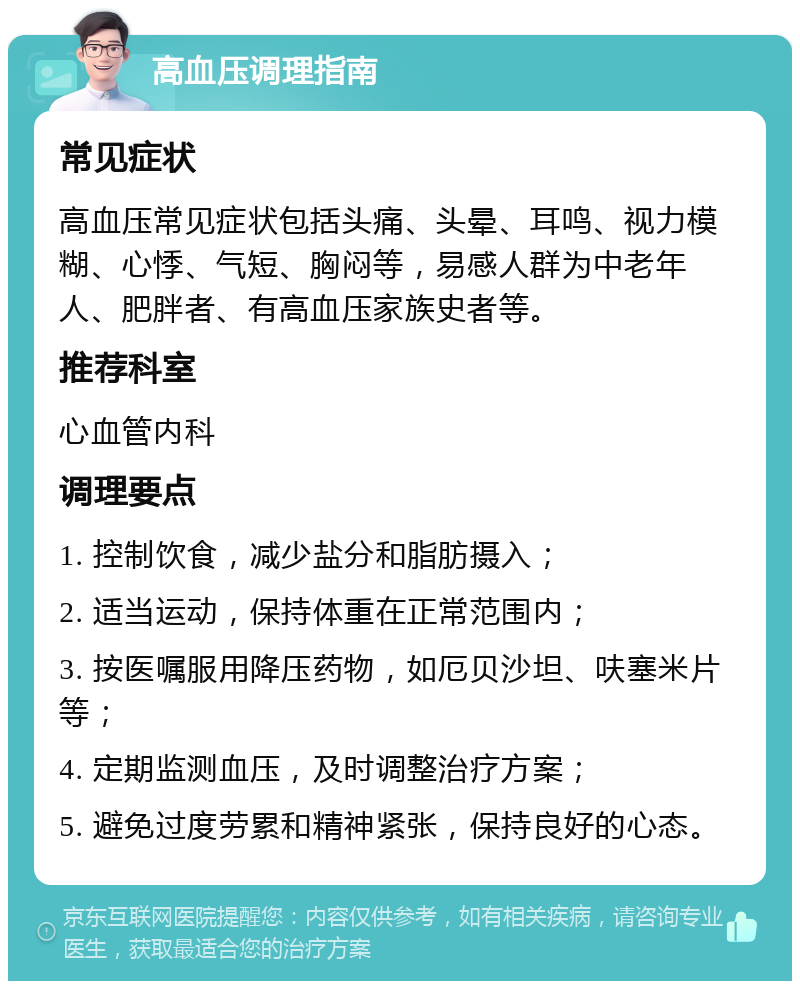 高血压调理指南 常见症状 高血压常见症状包括头痛、头晕、耳鸣、视力模糊、心悸、气短、胸闷等，易感人群为中老年人、肥胖者、有高血压家族史者等。 推荐科室 心血管内科 调理要点 1. 控制饮食，减少盐分和脂肪摄入； 2. 适当运动，保持体重在正常范围内； 3. 按医嘱服用降压药物，如厄贝沙坦、呋塞米片等； 4. 定期监测血压，及时调整治疗方案； 5. 避免过度劳累和精神紧张，保持良好的心态。