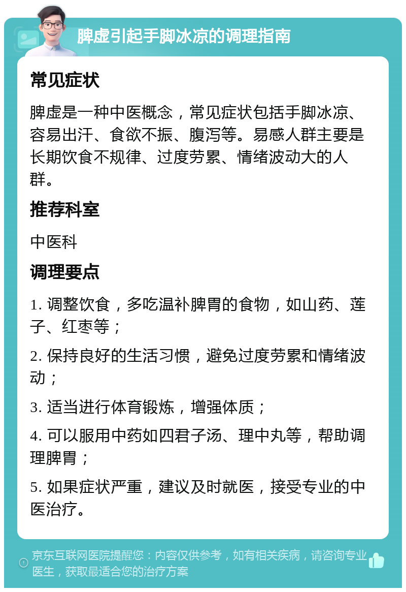 脾虚引起手脚冰凉的调理指南 常见症状 脾虚是一种中医概念，常见症状包括手脚冰凉、容易出汗、食欲不振、腹泻等。易感人群主要是长期饮食不规律、过度劳累、情绪波动大的人群。 推荐科室 中医科 调理要点 1. 调整饮食，多吃温补脾胃的食物，如山药、莲子、红枣等； 2. 保持良好的生活习惯，避免过度劳累和情绪波动； 3. 适当进行体育锻炼，增强体质； 4. 可以服用中药如四君子汤、理中丸等，帮助调理脾胃； 5. 如果症状严重，建议及时就医，接受专业的中医治疗。