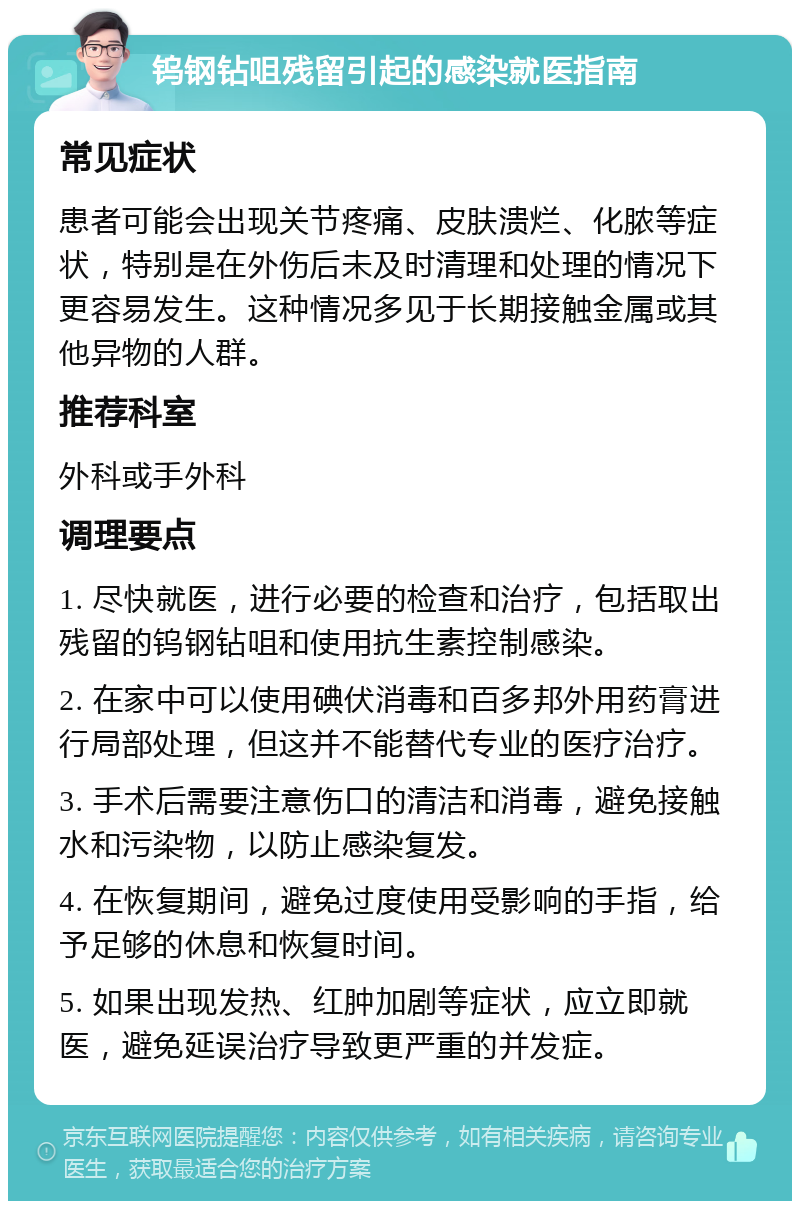 钨钢钻咀残留引起的感染就医指南 常见症状 患者可能会出现关节疼痛、皮肤溃烂、化脓等症状，特别是在外伤后未及时清理和处理的情况下更容易发生。这种情况多见于长期接触金属或其他异物的人群。 推荐科室 外科或手外科 调理要点 1. 尽快就医，进行必要的检查和治疗，包括取出残留的钨钢钻咀和使用抗生素控制感染。 2. 在家中可以使用碘伏消毒和百多邦外用药膏进行局部处理，但这并不能替代专业的医疗治疗。 3. 手术后需要注意伤口的清洁和消毒，避免接触水和污染物，以防止感染复发。 4. 在恢复期间，避免过度使用受影响的手指，给予足够的休息和恢复时间。 5. 如果出现发热、红肿加剧等症状，应立即就医，避免延误治疗导致更严重的并发症。