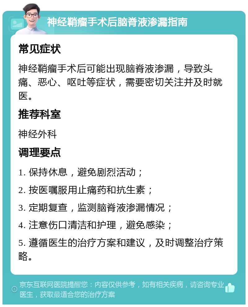 神经鞘瘤手术后脑脊液渗漏指南 常见症状 神经鞘瘤手术后可能出现脑脊液渗漏，导致头痛、恶心、呕吐等症状，需要密切关注并及时就医。 推荐科室 神经外科 调理要点 1. 保持休息，避免剧烈活动； 2. 按医嘱服用止痛药和抗生素； 3. 定期复查，监测脑脊液渗漏情况； 4. 注意伤口清洁和护理，避免感染； 5. 遵循医生的治疗方案和建议，及时调整治疗策略。