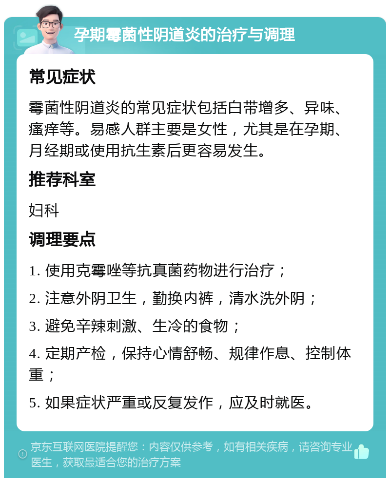 孕期霉菌性阴道炎的治疗与调理 常见症状 霉菌性阴道炎的常见症状包括白带增多、异味、瘙痒等。易感人群主要是女性，尤其是在孕期、月经期或使用抗生素后更容易发生。 推荐科室 妇科 调理要点 1. 使用克霉唑等抗真菌药物进行治疗； 2. 注意外阴卫生，勤换内裤，清水洗外阴； 3. 避免辛辣刺激、生冷的食物； 4. 定期产检，保持心情舒畅、规律作息、控制体重； 5. 如果症状严重或反复发作，应及时就医。